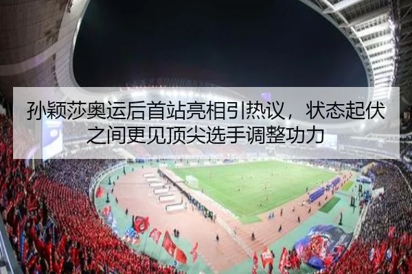 孙颖莎奥运后首站亮相引热议，状态起伏之间更见顶尖选手调整功力